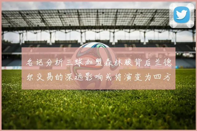名记分析三球加盟森林狼背后兰德尔交易的深远影响或将演变为四方交易