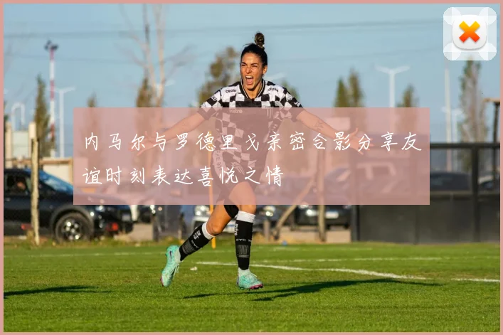 内马尔与罗德里戈亲密合影分享友谊时刻表达喜悦之情