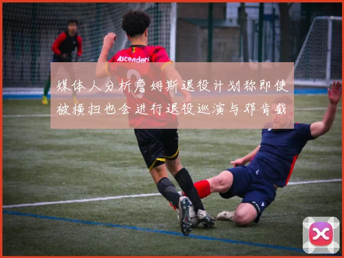 媒体人分析詹姆斯退役计划称即使被横扫也会进行退役巡演与邓肯截然不同