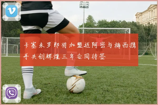 卡塞米罗即将加盟迈阿密与梅西携手共创辉煌三年合同待签