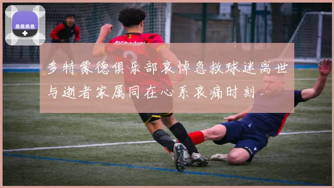 多特蒙德俱乐部哀悼急救球迷离世与逝者家属同在心系哀痛时刻