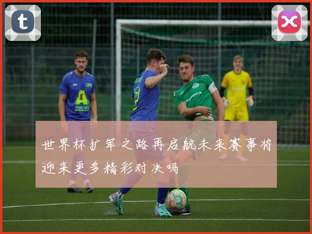 世界杯扩军之路再启航未来赛事将迎来更多精彩对决吗