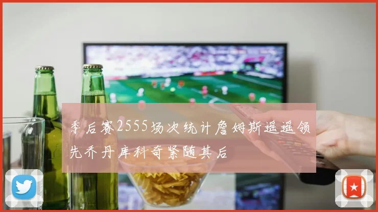 季后赛2555场次统计詹姆斯遥遥领先乔丹库科奇紧随其后