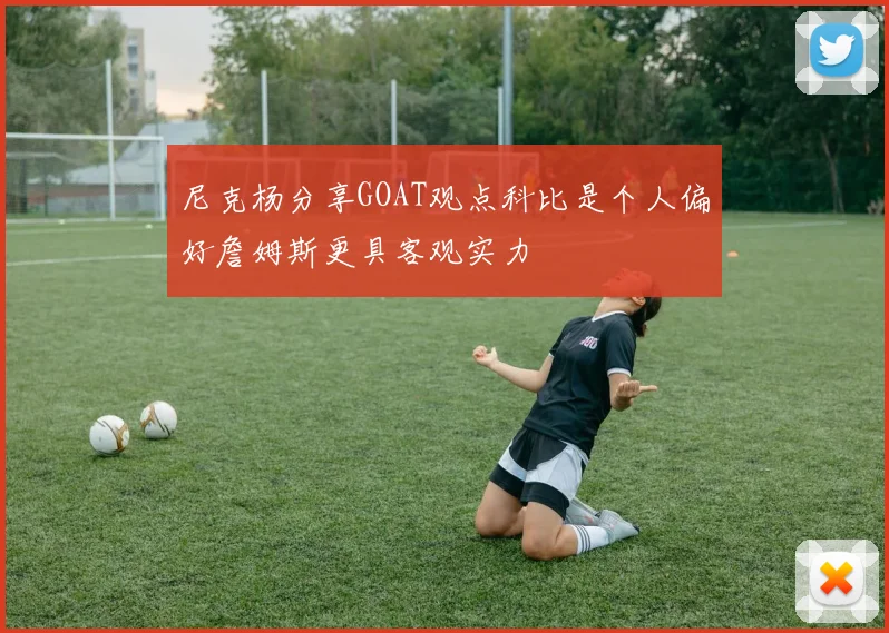 尼克杨分享GOAT观点科比是个人偏好詹姆斯更具客观实力