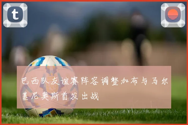 巴西队友谊赛阵容调整加布与马尔基尼奥斯首发出战