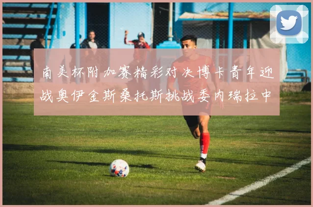 南美杯附加赛精彩对决博卡青年迎战奥伊金斯桑托斯挑战委内瑞拉中央大学