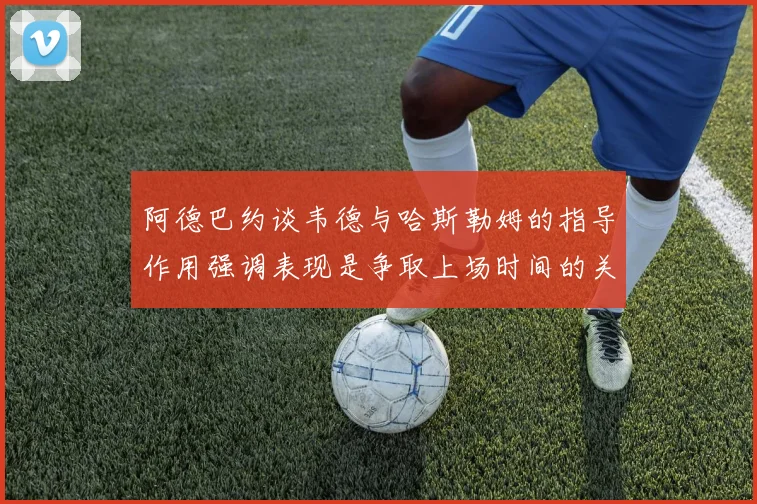 阿德巴约谈韦德与哈斯勒姆的指导作用强调表现是争取上场时间的关键