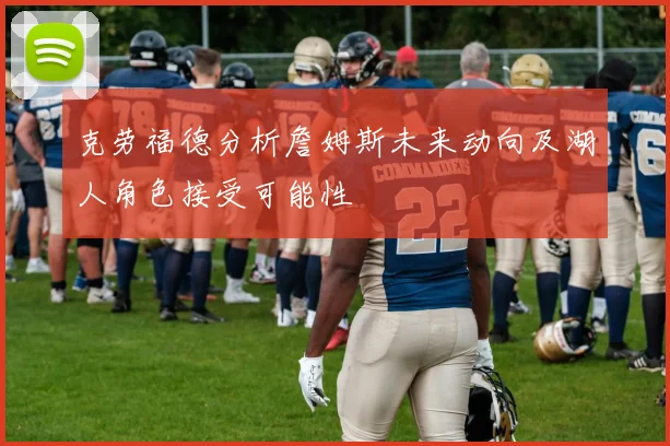 克劳福德分析詹姆斯未来动向及湖人角色接受可能性