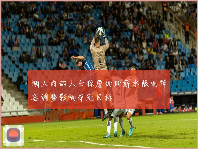 湖人内部人士称詹姆斯薪水限制阵容调整影响夺冠目标