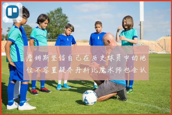 詹姆斯坚信自己在历史球员中的地位不容置疑乔丹科比魔术师也会认同